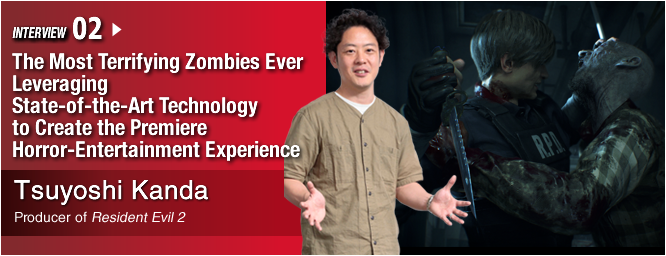 INTERVIEW 02:The Most Terrifying Zombies Ever Leveraging State-of-the-Art Technology to Create the Premiere Horror-Entertainment Experience/ Tsuyoshi Kanda/ Producer of Resident Evil 2